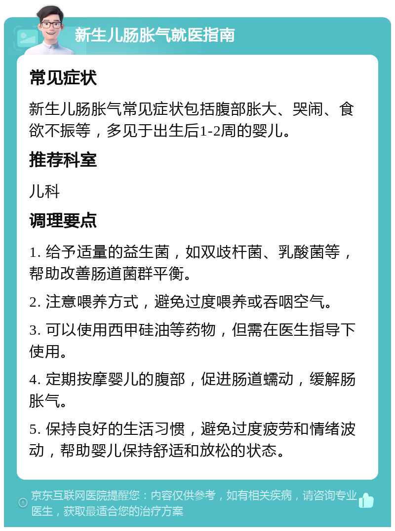 新生儿肠胀气就医指南 常见症状 新生儿肠胀气常见症状包括腹部胀大、哭闹、食欲不振等，多见于出生后1-2周的婴儿。 推荐科室 儿科 调理要点 1. 给予适量的益生菌，如双歧杆菌、乳酸菌等，帮助改善肠道菌群平衡。 2. 注意喂养方式，避免过度喂养或吞咽空气。 3. 可以使用西甲硅油等药物，但需在医生指导下使用。 4. 定期按摩婴儿的腹部，促进肠道蠕动，缓解肠胀气。 5. 保持良好的生活习惯，避免过度疲劳和情绪波动，帮助婴儿保持舒适和放松的状态。