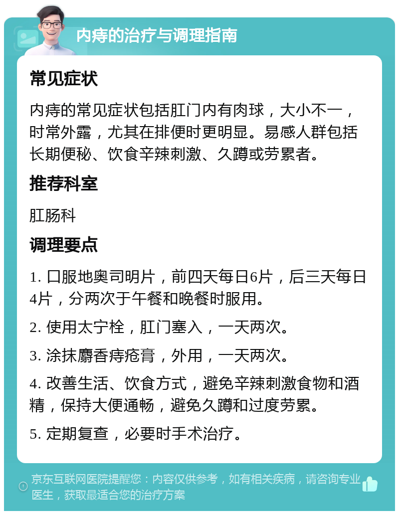 内痔的治疗与调理指南 常见症状 内痔的常见症状包括肛门内有肉球，大小不一，时常外露，尤其在排便时更明显。易感人群包括长期便秘、饮食辛辣刺激、久蹲或劳累者。 推荐科室 肛肠科 调理要点 1. 口服地奥司明片，前四天每日6片，后三天每日4片，分两次于午餐和晚餐时服用。 2. 使用太宁栓，肛门塞入，一天两次。 3. 涂抹麝香痔疮膏，外用，一天两次。 4. 改善生活、饮食方式，避免辛辣刺激食物和酒精，保持大便通畅，避免久蹲和过度劳累。 5. 定期复查，必要时手术治疗。