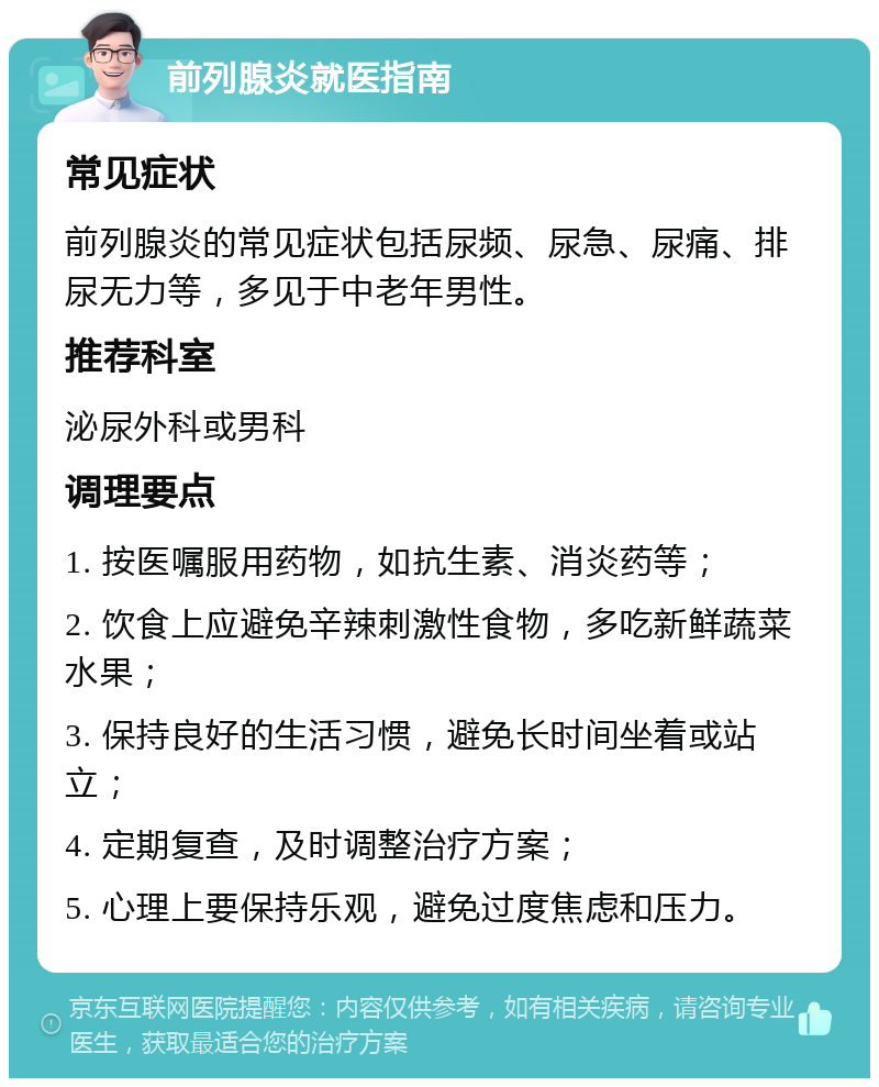 前列腺炎就医指南 常见症状 前列腺炎的常见症状包括尿频、尿急、尿痛、排尿无力等，多见于中老年男性。 推荐科室 泌尿外科或男科 调理要点 1. 按医嘱服用药物，如抗生素、消炎药等； 2. 饮食上应避免辛辣刺激性食物，多吃新鲜蔬菜水果； 3. 保持良好的生活习惯，避免长时间坐着或站立； 4. 定期复查，及时调整治疗方案； 5. 心理上要保持乐观，避免过度焦虑和压力。