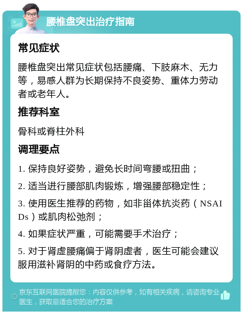 腰椎盘突出治疗指南 常见症状 腰椎盘突出常见症状包括腰痛、下肢麻木、无力等，易感人群为长期保持不良姿势、重体力劳动者或老年人。 推荐科室 骨科或脊柱外科 调理要点 1. 保持良好姿势，避免长时间弯腰或扭曲； 2. 适当进行腰部肌肉锻炼，增强腰部稳定性； 3. 使用医生推荐的药物，如非甾体抗炎药（NSAIDs）或肌肉松弛剂； 4. 如果症状严重，可能需要手术治疗； 5. 对于肾虚腰痛偏于肾阴虚者，医生可能会建议服用滋补肾阴的中药或食疗方法。