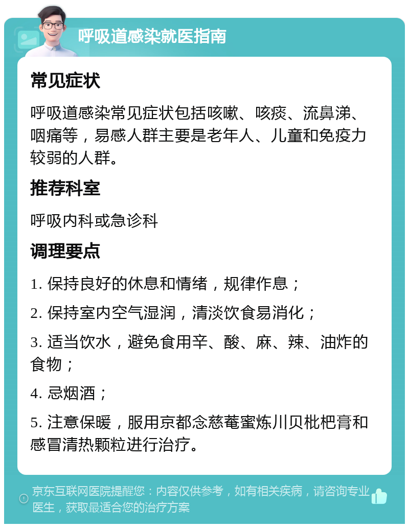 呼吸道感染就医指南 常见症状 呼吸道感染常见症状包括咳嗽、咳痰、流鼻涕、咽痛等，易感人群主要是老年人、儿童和免疫力较弱的人群。 推荐科室 呼吸内科或急诊科 调理要点 1. 保持良好的休息和情绪，规律作息； 2. 保持室内空气湿润，清淡饮食易消化； 3. 适当饮水，避免食用辛、酸、麻、辣、油炸的食物； 4. 忌烟酒； 5. 注意保暖，服用京都念慈菴蜜炼川贝枇杷膏和感冒清热颗粒进行治疗。