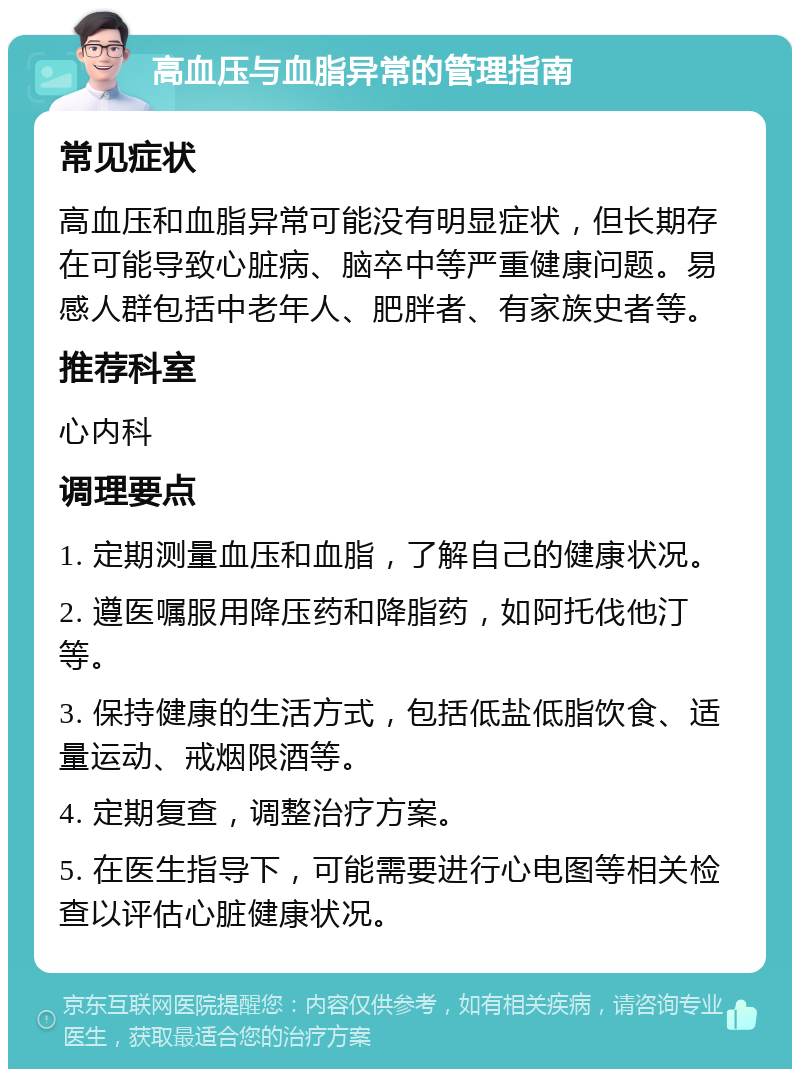 高血压与血脂异常的管理指南 常见症状 高血压和血脂异常可能没有明显症状，但长期存在可能导致心脏病、脑卒中等严重健康问题。易感人群包括中老年人、肥胖者、有家族史者等。 推荐科室 心内科 调理要点 1. 定期测量血压和血脂，了解自己的健康状况。 2. 遵医嘱服用降压药和降脂药，如阿托伐他汀等。 3. 保持健康的生活方式，包括低盐低脂饮食、适量运动、戒烟限酒等。 4. 定期复查，调整治疗方案。 5. 在医生指导下，可能需要进行心电图等相关检查以评估心脏健康状况。