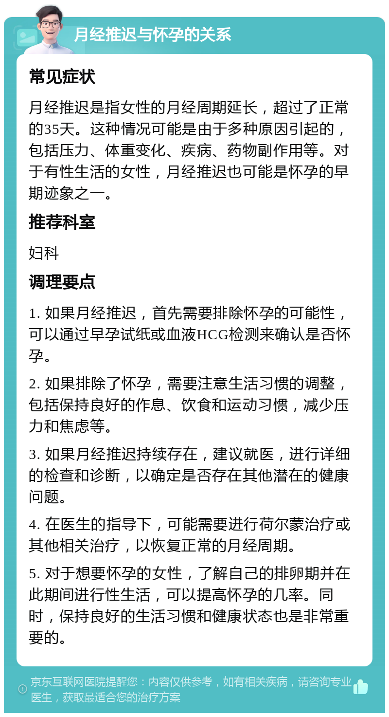 月经推迟与怀孕的关系 常见症状 月经推迟是指女性的月经周期延长，超过了正常的35天。这种情况可能是由于多种原因引起的，包括压力、体重变化、疾病、药物副作用等。对于有性生活的女性，月经推迟也可能是怀孕的早期迹象之一。 推荐科室 妇科 调理要点 1. 如果月经推迟，首先需要排除怀孕的可能性，可以通过早孕试纸或血液HCG检测来确认是否怀孕。 2. 如果排除了怀孕，需要注意生活习惯的调整，包括保持良好的作息、饮食和运动习惯，减少压力和焦虑等。 3. 如果月经推迟持续存在，建议就医，进行详细的检查和诊断，以确定是否存在其他潜在的健康问题。 4. 在医生的指导下，可能需要进行荷尔蒙治疗或其他相关治疗，以恢复正常的月经周期。 5. 对于想要怀孕的女性，了解自己的排卵期并在此期间进行性生活，可以提高怀孕的几率。同时，保持良好的生活习惯和健康状态也是非常重要的。