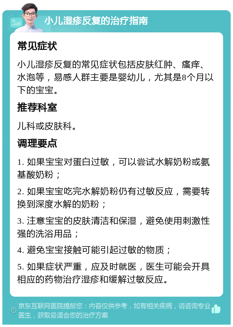 小儿湿疹反复的治疗指南 常见症状 小儿湿疹反复的常见症状包括皮肤红肿、瘙痒、水泡等，易感人群主要是婴幼儿，尤其是8个月以下的宝宝。 推荐科室 儿科或皮肤科。 调理要点 1. 如果宝宝对蛋白过敏，可以尝试水解奶粉或氨基酸奶粉； 2. 如果宝宝吃完水解奶粉仍有过敏反应，需要转换到深度水解的奶粉； 3. 注意宝宝的皮肤清洁和保湿，避免使用刺激性强的洗浴用品； 4. 避免宝宝接触可能引起过敏的物质； 5. 如果症状严重，应及时就医，医生可能会开具相应的药物治疗湿疹和缓解过敏反应。