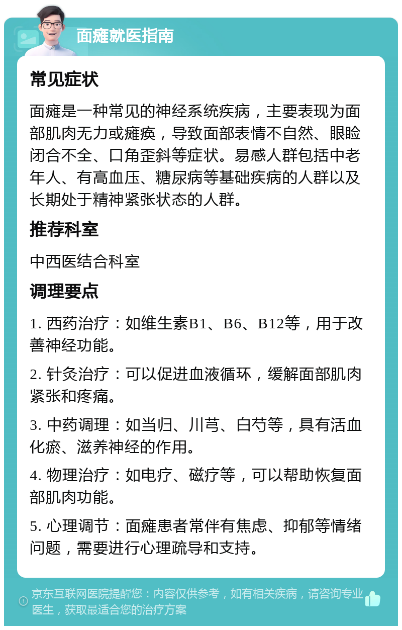 面瘫就医指南 常见症状 面瘫是一种常见的神经系统疾病，主要表现为面部肌肉无力或瘫痪，导致面部表情不自然、眼睑闭合不全、口角歪斜等症状。易感人群包括中老年人、有高血压、糖尿病等基础疾病的人群以及长期处于精神紧张状态的人群。 推荐科室 中西医结合科室 调理要点 1. 西药治疗：如维生素B1、B6、B12等，用于改善神经功能。 2. 针灸治疗：可以促进血液循环，缓解面部肌肉紧张和疼痛。 3. 中药调理：如当归、川芎、白芍等，具有活血化瘀、滋养神经的作用。 4. 物理治疗：如电疗、磁疗等，可以帮助恢复面部肌肉功能。 5. 心理调节：面瘫患者常伴有焦虑、抑郁等情绪问题，需要进行心理疏导和支持。