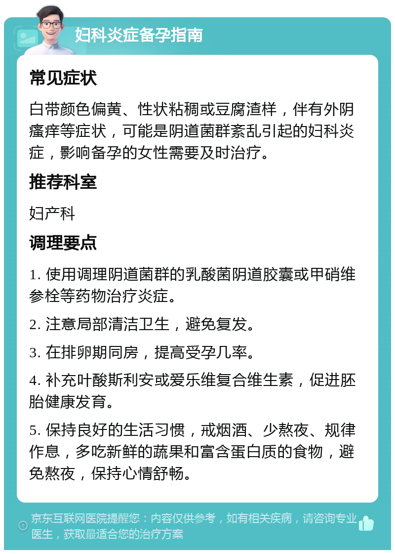 妇科炎症备孕指南 常见症状 白带颜色偏黄、性状粘稠或豆腐渣样，伴有外阴瘙痒等症状，可能是阴道菌群紊乱引起的妇科炎症，影响备孕的女性需要及时治疗。 推荐科室 妇产科 调理要点 1. 使用调理阴道菌群的乳酸菌阴道胶囊或甲硝维参栓等药物治疗炎症。 2. 注意局部清洁卫生，避免复发。 3. 在排卵期同房，提高受孕几率。 4. 补充叶酸斯利安或爱乐维复合维生素，促进胚胎健康发育。 5. 保持良好的生活习惯，戒烟酒、少熬夜、规律作息，多吃新鲜的蔬果和富含蛋白质的食物，避免熬夜，保持心情舒畅。