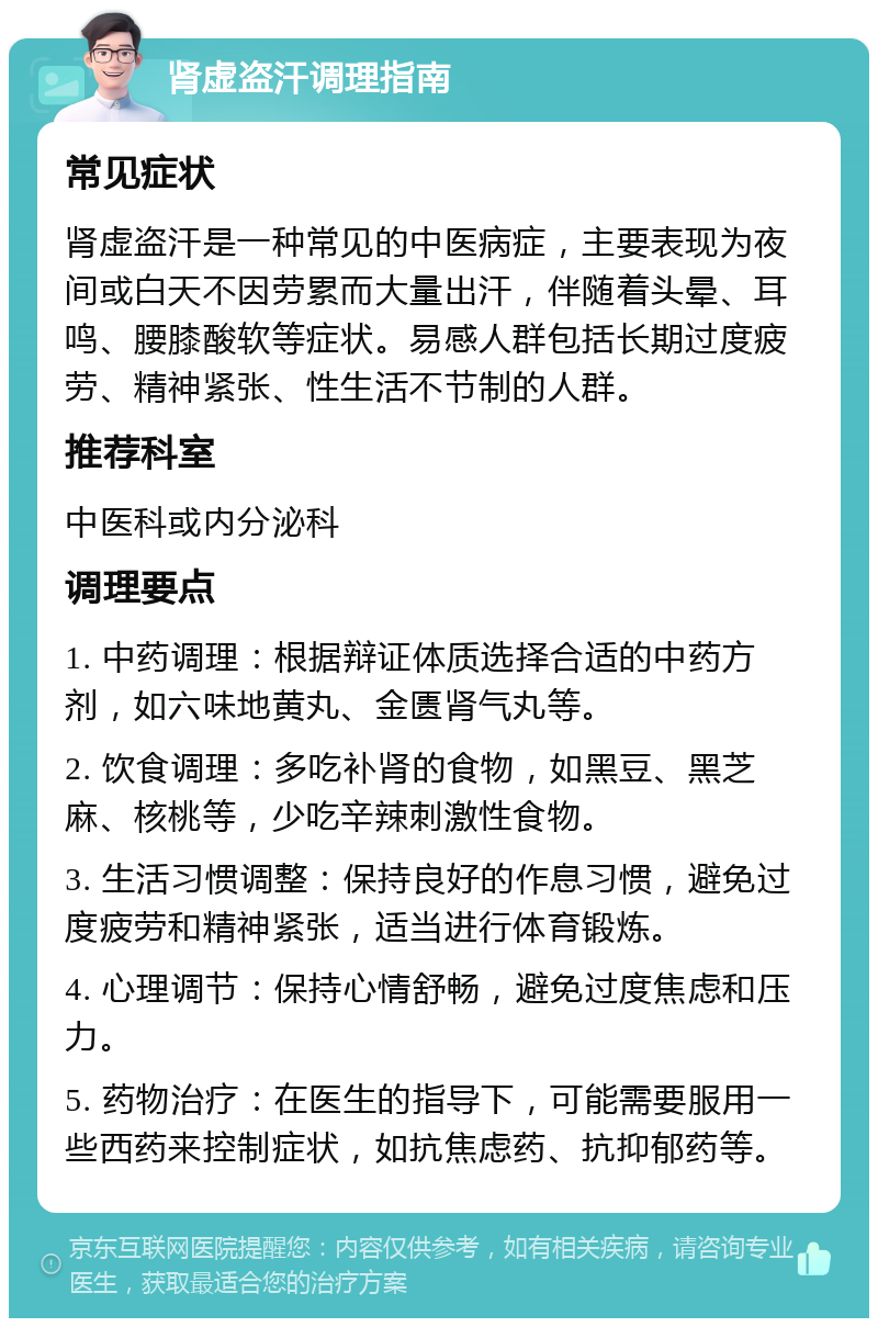 肾虚盗汗调理指南 常见症状 肾虚盗汗是一种常见的中医病症，主要表现为夜间或白天不因劳累而大量出汗，伴随着头晕、耳鸣、腰膝酸软等症状。易感人群包括长期过度疲劳、精神紧张、性生活不节制的人群。 推荐科室 中医科或内分泌科 调理要点 1. 中药调理：根据辩证体质选择合适的中药方剂，如六味地黄丸、金匮肾气丸等。 2. 饮食调理：多吃补肾的食物，如黑豆、黑芝麻、核桃等，少吃辛辣刺激性食物。 3. 生活习惯调整：保持良好的作息习惯，避免过度疲劳和精神紧张，适当进行体育锻炼。 4. 心理调节：保持心情舒畅，避免过度焦虑和压力。 5. 药物治疗：在医生的指导下，可能需要服用一些西药来控制症状，如抗焦虑药、抗抑郁药等。