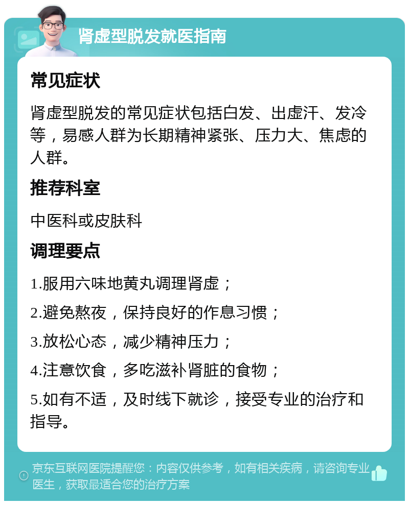 肾虚型脱发就医指南 常见症状 肾虚型脱发的常见症状包括白发、出虚汗、发冷等，易感人群为长期精神紧张、压力大、焦虑的人群。 推荐科室 中医科或皮肤科 调理要点 1.服用六味地黄丸调理肾虚； 2.避免熬夜，保持良好的作息习惯； 3.放松心态，减少精神压力； 4.注意饮食，多吃滋补肾脏的食物； 5.如有不适，及时线下就诊，接受专业的治疗和指导。