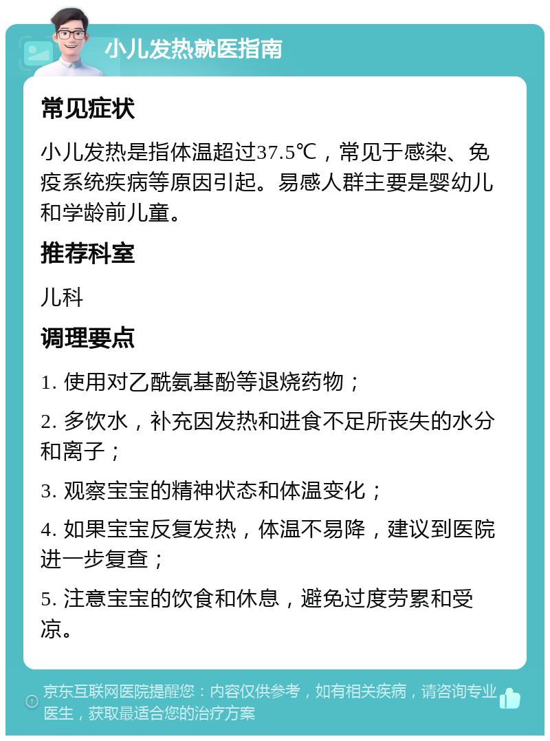 小儿发热就医指南 常见症状 小儿发热是指体温超过37.5℃，常见于感染、免疫系统疾病等原因引起。易感人群主要是婴幼儿和学龄前儿童。 推荐科室 儿科 调理要点 1. 使用对乙酰氨基酚等退烧药物； 2. 多饮水，补充因发热和进食不足所丧失的水分和离子； 3. 观察宝宝的精神状态和体温变化； 4. 如果宝宝反复发热，体温不易降，建议到医院进一步复查； 5. 注意宝宝的饮食和休息，避免过度劳累和受凉。