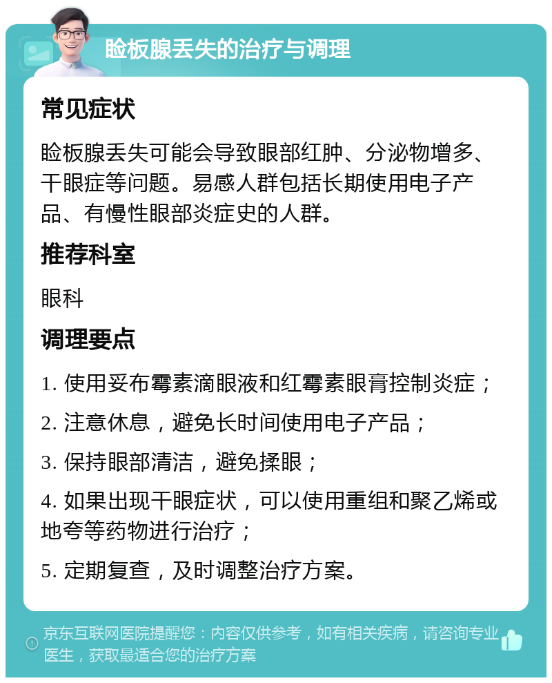 睑板腺丢失的治疗与调理 常见症状 睑板腺丢失可能会导致眼部红肿、分泌物增多、干眼症等问题。易感人群包括长期使用电子产品、有慢性眼部炎症史的人群。 推荐科室 眼科 调理要点 1. 使用妥布霉素滴眼液和红霉素眼膏控制炎症； 2. 注意休息，避免长时间使用电子产品； 3. 保持眼部清洁，避免揉眼； 4. 如果出现干眼症状，可以使用重组和聚乙烯或地夸等药物进行治疗； 5. 定期复查，及时调整治疗方案。