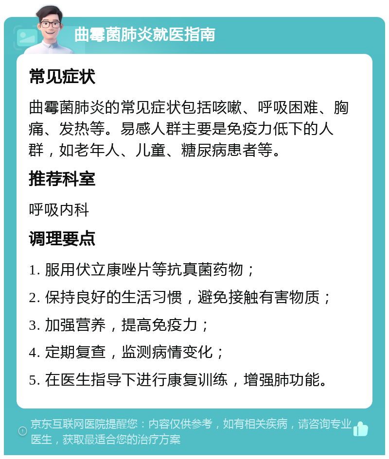 曲霉菌肺炎就医指南 常见症状 曲霉菌肺炎的常见症状包括咳嗽、呼吸困难、胸痛、发热等。易感人群主要是免疫力低下的人群，如老年人、儿童、糖尿病患者等。 推荐科室 呼吸内科 调理要点 1. 服用伏立康唑片等抗真菌药物； 2. 保持良好的生活习惯，避免接触有害物质； 3. 加强营养，提高免疫力； 4. 定期复查，监测病情变化； 5. 在医生指导下进行康复训练，增强肺功能。