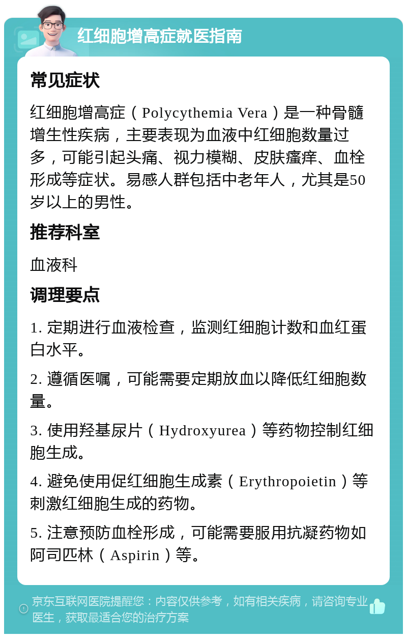 红细胞增高症就医指南 常见症状 红细胞增高症（Polycythemia Vera）是一种骨髓增生性疾病，主要表现为血液中红细胞数量过多，可能引起头痛、视力模糊、皮肤瘙痒、血栓形成等症状。易感人群包括中老年人，尤其是50岁以上的男性。 推荐科室 血液科 调理要点 1. 定期进行血液检查，监测红细胞计数和血红蛋白水平。 2. 遵循医嘱，可能需要定期放血以降低红细胞数量。 3. 使用羟基尿片（Hydroxyurea）等药物控制红细胞生成。 4. 避免使用促红细胞生成素（Erythropoietin）等刺激红细胞生成的药物。 5. 注意预防血栓形成，可能需要服用抗凝药物如阿司匹林（Aspirin）等。