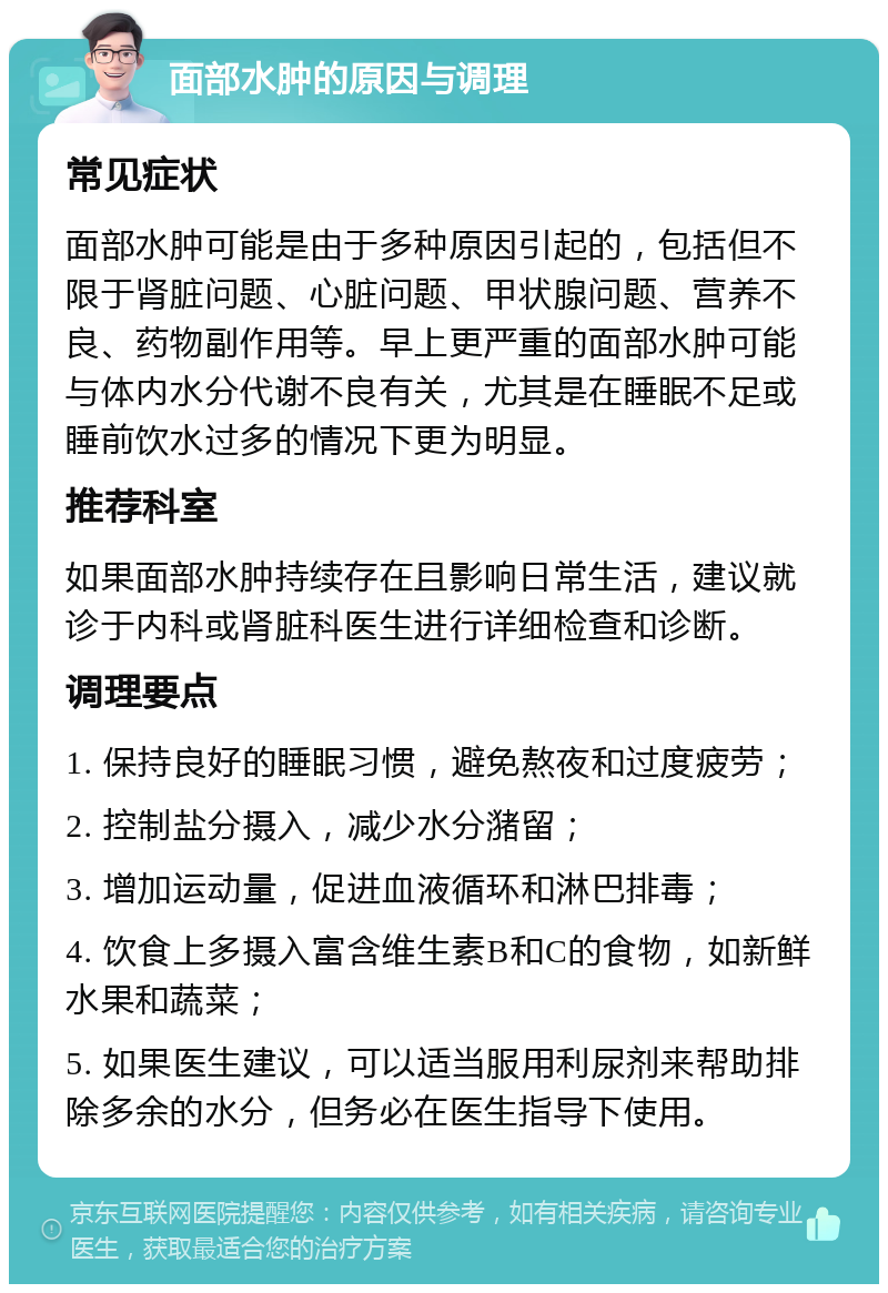 面部水肿的原因与调理 常见症状 面部水肿可能是由于多种原因引起的，包括但不限于肾脏问题、心脏问题、甲状腺问题、营养不良、药物副作用等。早上更严重的面部水肿可能与体内水分代谢不良有关，尤其是在睡眠不足或睡前饮水过多的情况下更为明显。 推荐科室 如果面部水肿持续存在且影响日常生活，建议就诊于内科或肾脏科医生进行详细检查和诊断。 调理要点 1. 保持良好的睡眠习惯，避免熬夜和过度疲劳； 2. 控制盐分摄入，减少水分潴留； 3. 增加运动量，促进血液循环和淋巴排毒； 4. 饮食上多摄入富含维生素B和C的食物，如新鲜水果和蔬菜； 5. 如果医生建议，可以适当服用利尿剂来帮助排除多余的水分，但务必在医生指导下使用。