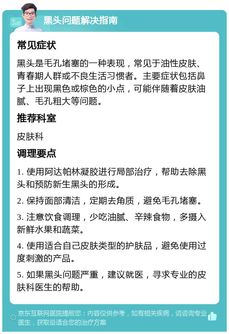 黑头问题解决指南 常见症状 黑头是毛孔堵塞的一种表现，常见于油性皮肤、青春期人群或不良生活习惯者。主要症状包括鼻子上出现黑色或棕色的小点，可能伴随着皮肤油腻、毛孔粗大等问题。 推荐科室 皮肤科 调理要点 1. 使用阿达帕林凝胶进行局部治疗，帮助去除黑头和预防新生黑头的形成。 2. 保持面部清洁，定期去角质，避免毛孔堵塞。 3. 注意饮食调理，少吃油腻、辛辣食物，多摄入新鲜水果和蔬菜。 4. 使用适合自己皮肤类型的护肤品，避免使用过度刺激的产品。 5. 如果黑头问题严重，建议就医，寻求专业的皮肤科医生的帮助。