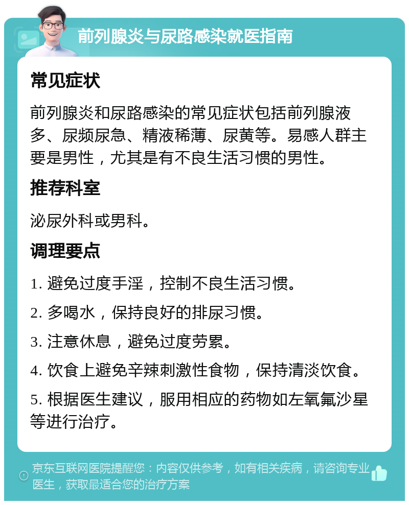 前列腺炎与尿路感染就医指南 常见症状 前列腺炎和尿路感染的常见症状包括前列腺液多、尿频尿急、精液稀薄、尿黄等。易感人群主要是男性，尤其是有不良生活习惯的男性。 推荐科室 泌尿外科或男科。 调理要点 1. 避免过度手淫，控制不良生活习惯。 2. 多喝水，保持良好的排尿习惯。 3. 注意休息，避免过度劳累。 4. 饮食上避免辛辣刺激性食物，保持清淡饮食。 5. 根据医生建议，服用相应的药物如左氧氟沙星等进行治疗。