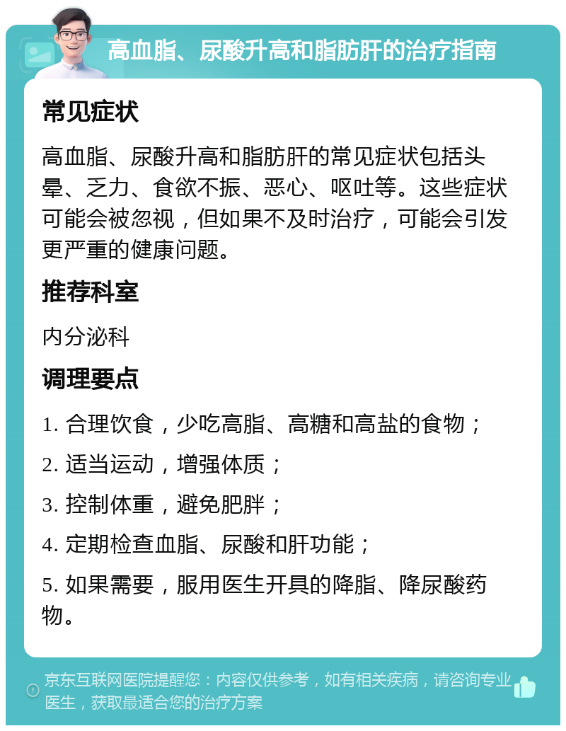 高血脂、尿酸升高和脂肪肝的治疗指南 常见症状 高血脂、尿酸升高和脂肪肝的常见症状包括头晕、乏力、食欲不振、恶心、呕吐等。这些症状可能会被忽视，但如果不及时治疗，可能会引发更严重的健康问题。 推荐科室 内分泌科 调理要点 1. 合理饮食，少吃高脂、高糖和高盐的食物； 2. 适当运动，增强体质； 3. 控制体重，避免肥胖； 4. 定期检查血脂、尿酸和肝功能； 5. 如果需要，服用医生开具的降脂、降尿酸药物。