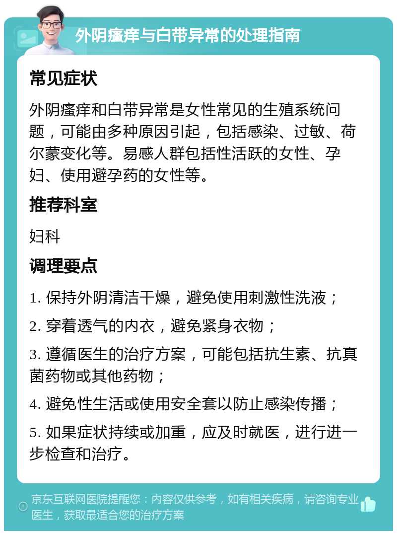 外阴瘙痒与白带异常的处理指南 常见症状 外阴瘙痒和白带异常是女性常见的生殖系统问题，可能由多种原因引起，包括感染、过敏、荷尔蒙变化等。易感人群包括性活跃的女性、孕妇、使用避孕药的女性等。 推荐科室 妇科 调理要点 1. 保持外阴清洁干燥，避免使用刺激性洗液； 2. 穿着透气的内衣，避免紧身衣物； 3. 遵循医生的治疗方案，可能包括抗生素、抗真菌药物或其他药物； 4. 避免性生活或使用安全套以防止感染传播； 5. 如果症状持续或加重，应及时就医，进行进一步检查和治疗。