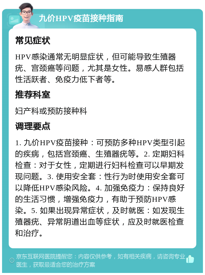 九价HPV疫苗接种指南 常见症状 HPV感染通常无明显症状，但可能导致生殖器疣、宫颈癌等问题，尤其是女性。易感人群包括性活跃者、免疫力低下者等。 推荐科室 妇产科或预防接种科 调理要点 1. 九价HPV疫苗接种：可预防多种HPV类型引起的疾病，包括宫颈癌、生殖器疣等。2. 定期妇科检查：对于女性，定期进行妇科检查可以早期发现问题。3. 使用安全套：性行为时使用安全套可以降低HPV感染风险。4. 加强免疫力：保持良好的生活习惯，增强免疫力，有助于预防HPV感染。5. 如果出现异常症状，及时就医：如发现生殖器疣、异常阴道出血等症状，应及时就医检查和治疗。