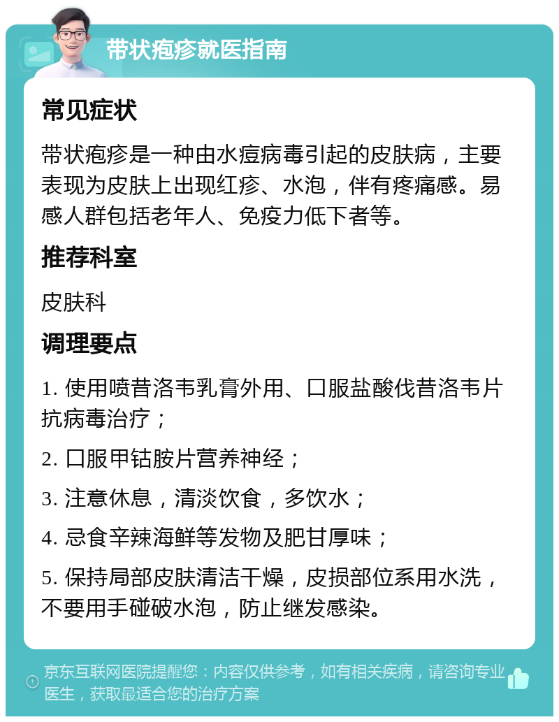 带状疱疹就医指南 常见症状 带状疱疹是一种由水痘病毒引起的皮肤病，主要表现为皮肤上出现红疹、水泡，伴有疼痛感。易感人群包括老年人、免疫力低下者等。 推荐科室 皮肤科 调理要点 1. 使用喷昔洛韦乳膏外用、口服盐酸伐昔洛韦片抗病毒治疗； 2. 口服甲钴胺片营养神经； 3. 注意休息，清淡饮食，多饮水； 4. 忌食辛辣海鲜等发物及肥甘厚味； 5. 保持局部皮肤清洁干燥，皮损部位系用水洗，不要用手碰破水泡，防止继发感染。