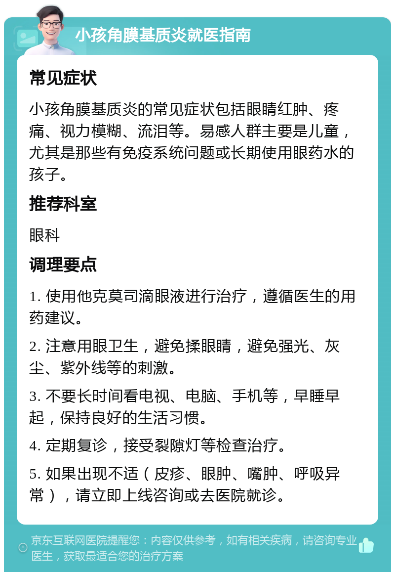 小孩角膜基质炎就医指南 常见症状 小孩角膜基质炎的常见症状包括眼睛红肿、疼痛、视力模糊、流泪等。易感人群主要是儿童，尤其是那些有免疫系统问题或长期使用眼药水的孩子。 推荐科室 眼科 调理要点 1. 使用他克莫司滴眼液进行治疗，遵循医生的用药建议。 2. 注意用眼卫生，避免揉眼睛，避免强光、灰尘、紫外线等的刺激。 3. 不要长时间看电视、电脑、手机等，早睡早起，保持良好的生活习惯。 4. 定期复诊，接受裂隙灯等检查治疗。 5. 如果出现不适（皮疹、眼肿、嘴肿、呼吸异常），请立即上线咨询或去医院就诊。