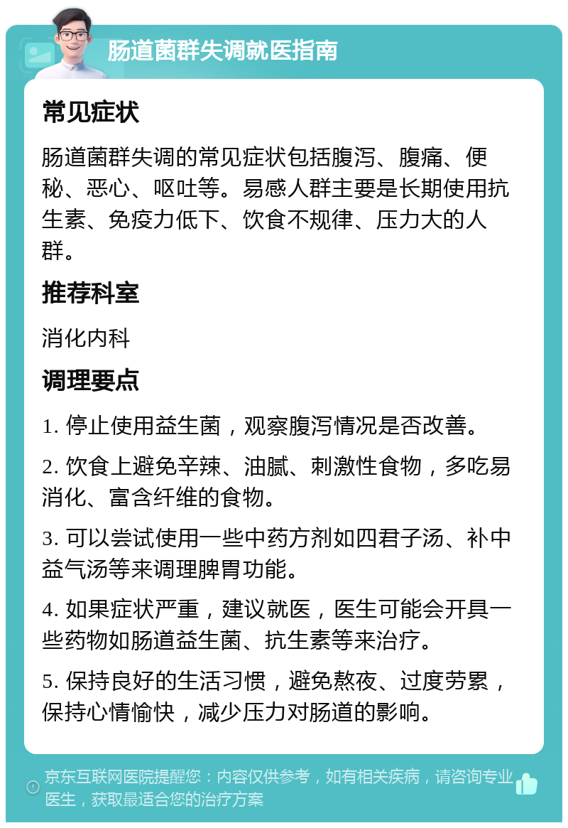 肠道菌群失调就医指南 常见症状 肠道菌群失调的常见症状包括腹泻、腹痛、便秘、恶心、呕吐等。易感人群主要是长期使用抗生素、免疫力低下、饮食不规律、压力大的人群。 推荐科室 消化内科 调理要点 1. 停止使用益生菌，观察腹泻情况是否改善。 2. 饮食上避免辛辣、油腻、刺激性食物，多吃易消化、富含纤维的食物。 3. 可以尝试使用一些中药方剂如四君子汤、补中益气汤等来调理脾胃功能。 4. 如果症状严重，建议就医，医生可能会开具一些药物如肠道益生菌、抗生素等来治疗。 5. 保持良好的生活习惯，避免熬夜、过度劳累，保持心情愉快，减少压力对肠道的影响。