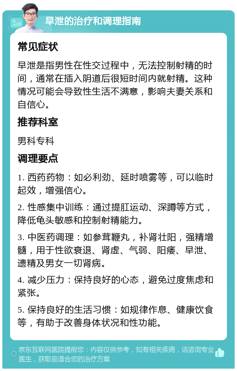 早泄的治疗和调理指南 常见症状 早泄是指男性在性交过程中，无法控制射精的时间，通常在插入阴道后很短时间内就射精。这种情况可能会导致性生活不满意，影响夫妻关系和自信心。 推荐科室 男科专科 调理要点 1. 西药药物：如必利劲、延时喷雾等，可以临时起效，增强信心。 2. 性感集中训练：通过提肛运动、深蹲等方式，降低龟头敏感和控制射精能力。 3. 中医药调理：如参茸鞭丸，补肾壮阳，强精增髓，用于性欲衰退、肾虚、气弱、阳痿、早泄、遗精及男女一切肾病。 4. 减少压力：保持良好的心态，避免过度焦虑和紧张。 5. 保持良好的生活习惯：如规律作息、健康饮食等，有助于改善身体状况和性功能。