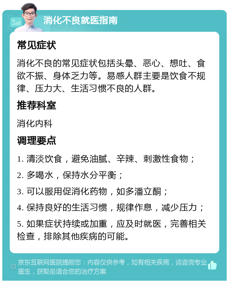 消化不良就医指南 常见症状 消化不良的常见症状包括头晕、恶心、想吐、食欲不振、身体乏力等。易感人群主要是饮食不规律、压力大、生活习惯不良的人群。 推荐科室 消化内科 调理要点 1. 清淡饮食，避免油腻、辛辣、刺激性食物； 2. 多喝水，保持水分平衡； 3. 可以服用促消化药物，如多潘立酮； 4. 保持良好的生活习惯，规律作息，减少压力； 5. 如果症状持续或加重，应及时就医，完善相关检查，排除其他疾病的可能。