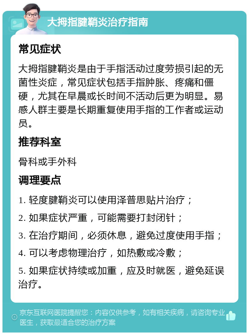 大拇指腱鞘炎治疗指南 常见症状 大拇指腱鞘炎是由于手指活动过度劳损引起的无菌性炎症，常见症状包括手指肿胀、疼痛和僵硬，尤其在早晨或长时间不活动后更为明显。易感人群主要是长期重复使用手指的工作者或运动员。 推荐科室 骨科或手外科 调理要点 1. 轻度腱鞘炎可以使用泽普思贴片治疗； 2. 如果症状严重，可能需要打封闭针； 3. 在治疗期间，必须休息，避免过度使用手指； 4. 可以考虑物理治疗，如热敷或冷敷； 5. 如果症状持续或加重，应及时就医，避免延误治疗。