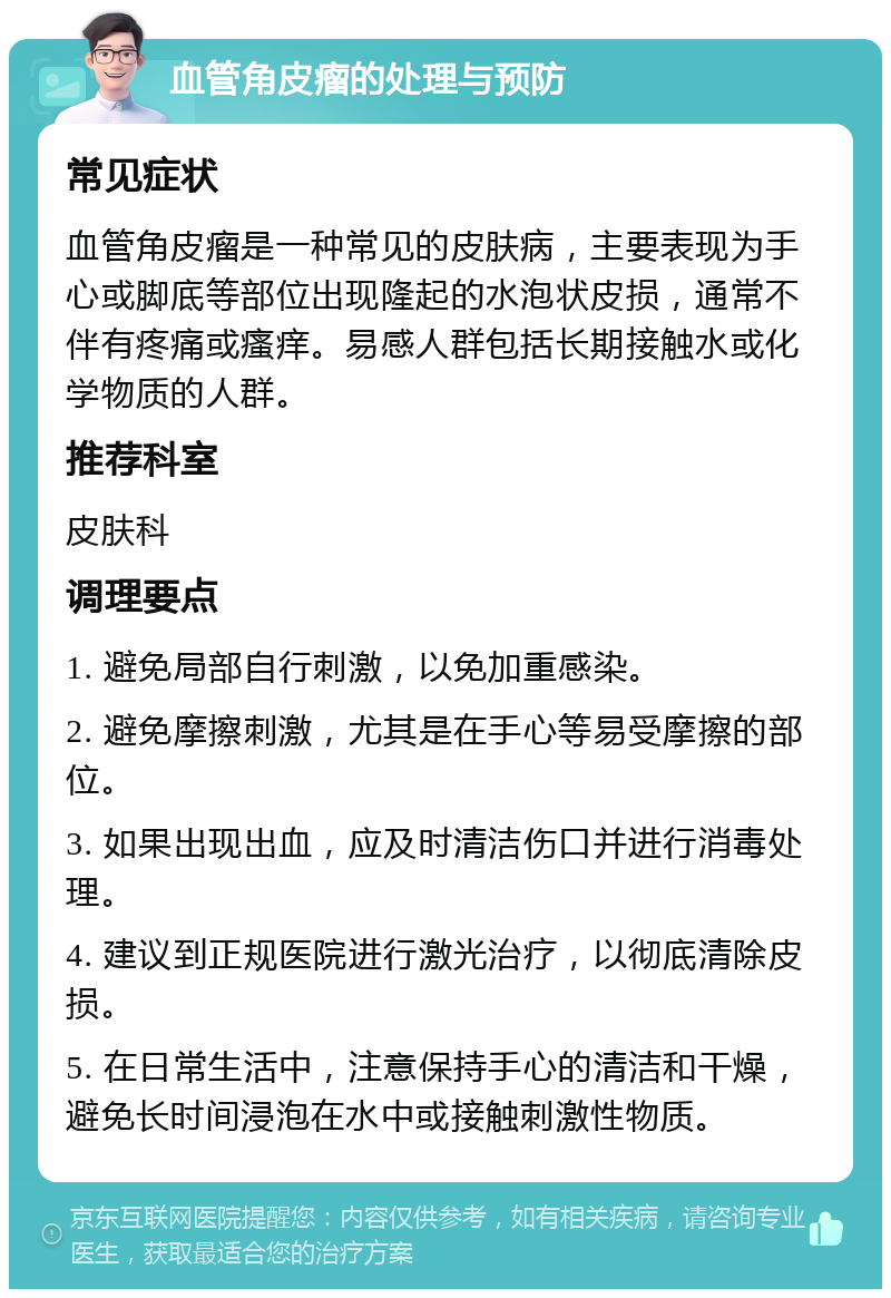 血管角皮瘤的处理与预防 常见症状 血管角皮瘤是一种常见的皮肤病，主要表现为手心或脚底等部位出现隆起的水泡状皮损，通常不伴有疼痛或瘙痒。易感人群包括长期接触水或化学物质的人群。 推荐科室 皮肤科 调理要点 1. 避免局部自行刺激，以免加重感染。 2. 避免摩擦刺激，尤其是在手心等易受摩擦的部位。 3. 如果出现出血，应及时清洁伤口并进行消毒处理。 4. 建议到正规医院进行激光治疗，以彻底清除皮损。 5. 在日常生活中，注意保持手心的清洁和干燥，避免长时间浸泡在水中或接触刺激性物质。