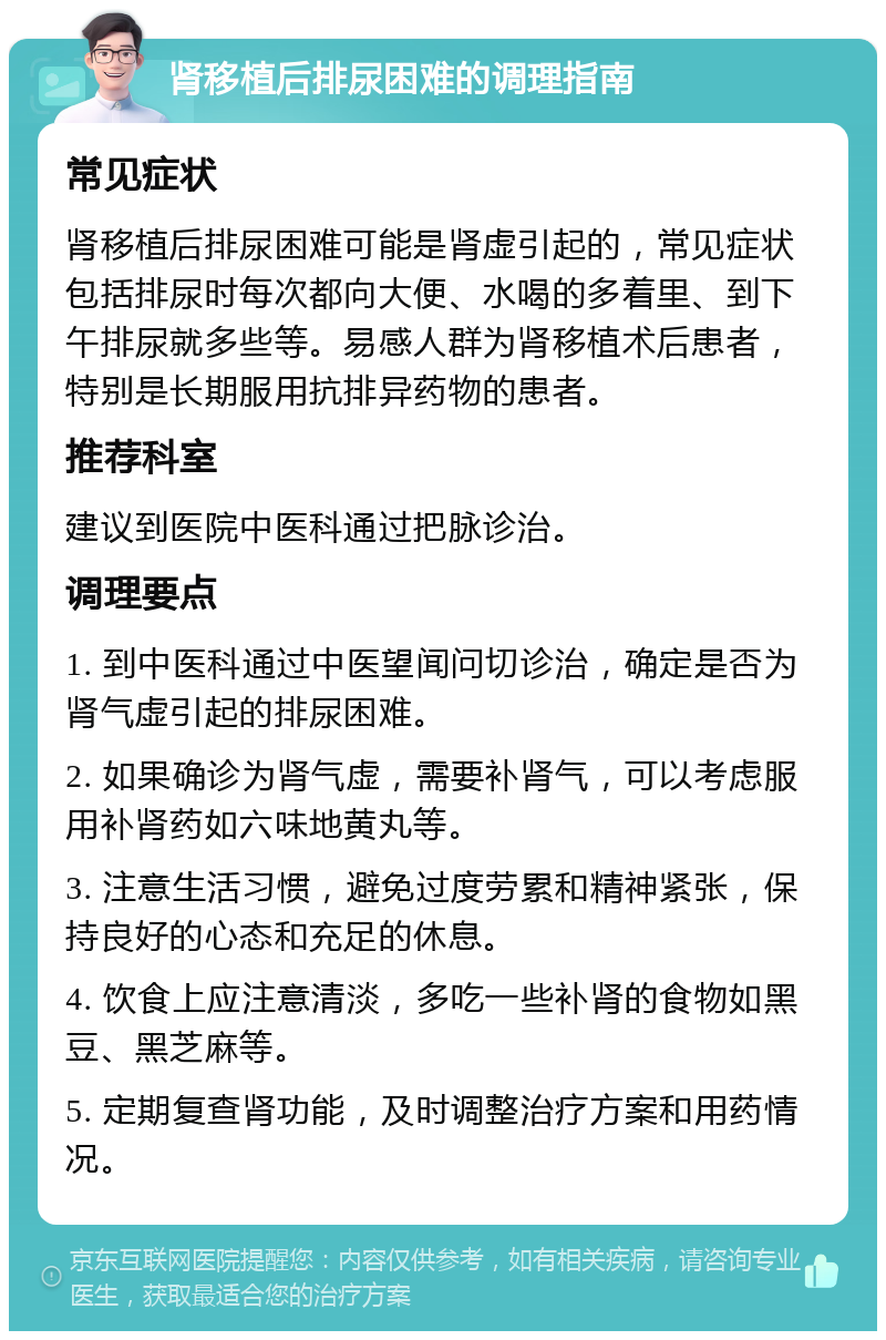 肾移植后排尿困难的调理指南 常见症状 肾移植后排尿困难可能是肾虚引起的，常见症状包括排尿时每次都向大便、水喝的多着里、到下午排尿就多些等。易感人群为肾移植术后患者，特别是长期服用抗排异药物的患者。 推荐科室 建议到医院中医科通过把脉诊治。 调理要点 1. 到中医科通过中医望闻问切诊治，确定是否为肾气虚引起的排尿困难。 2. 如果确诊为肾气虚，需要补肾气，可以考虑服用补肾药如六味地黄丸等。 3. 注意生活习惯，避免过度劳累和精神紧张，保持良好的心态和充足的休息。 4. 饮食上应注意清淡，多吃一些补肾的食物如黑豆、黑芝麻等。 5. 定期复查肾功能，及时调整治疗方案和用药情况。