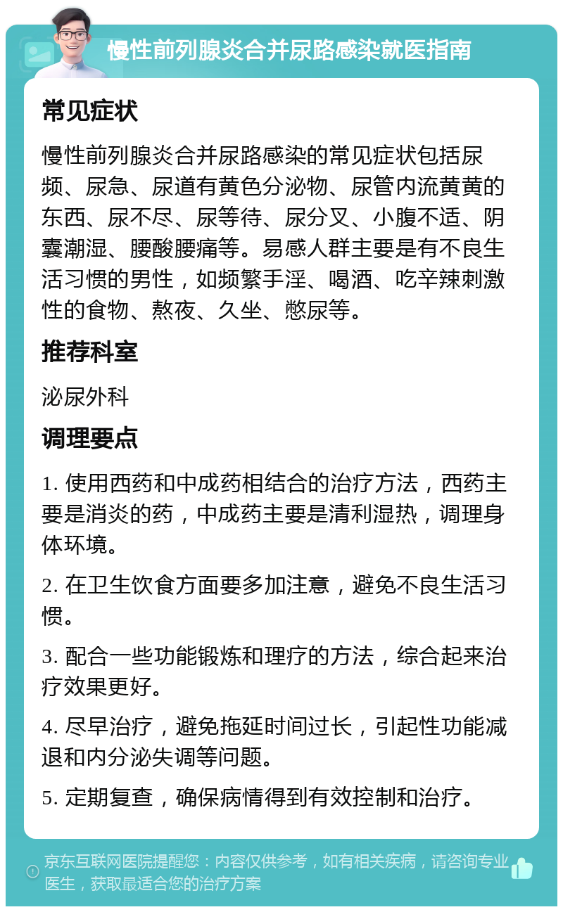 慢性前列腺炎合并尿路感染就医指南 常见症状 慢性前列腺炎合并尿路感染的常见症状包括尿频、尿急、尿道有黄色分泌物、尿管内流黄黄的东西、尿不尽、尿等待、尿分叉、小腹不适、阴囊潮湿、腰酸腰痛等。易感人群主要是有不良生活习惯的男性，如频繁手淫、喝酒、吃辛辣刺激性的食物、熬夜、久坐、憋尿等。 推荐科室 泌尿外科 调理要点 1. 使用西药和中成药相结合的治疗方法，西药主要是消炎的药，中成药主要是清利湿热，调理身体环境。 2. 在卫生饮食方面要多加注意，避免不良生活习惯。 3. 配合一些功能锻炼和理疗的方法，综合起来治疗效果更好。 4. 尽早治疗，避免拖延时间过长，引起性功能减退和内分泌失调等问题。 5. 定期复查，确保病情得到有效控制和治疗。