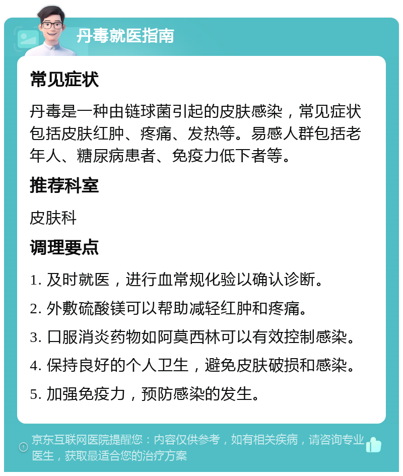 丹毒就医指南 常见症状 丹毒是一种由链球菌引起的皮肤感染，常见症状包括皮肤红肿、疼痛、发热等。易感人群包括老年人、糖尿病患者、免疫力低下者等。 推荐科室 皮肤科 调理要点 1. 及时就医，进行血常规化验以确认诊断。 2. 外敷硫酸镁可以帮助减轻红肿和疼痛。 3. 口服消炎药物如阿莫西林可以有效控制感染。 4. 保持良好的个人卫生，避免皮肤破损和感染。 5. 加强免疫力，预防感染的发生。