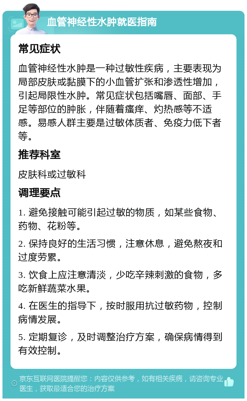 血管神经性水肿就医指南 常见症状 血管神经性水肿是一种过敏性疾病，主要表现为局部皮肤或黏膜下的小血管扩张和渗透性增加，引起局限性水肿。常见症状包括嘴唇、面部、手足等部位的肿胀，伴随着瘙痒、灼热感等不适感。易感人群主要是过敏体质者、免疫力低下者等。 推荐科室 皮肤科或过敏科 调理要点 1. 避免接触可能引起过敏的物质，如某些食物、药物、花粉等。 2. 保持良好的生活习惯，注意休息，避免熬夜和过度劳累。 3. 饮食上应注意清淡，少吃辛辣刺激的食物，多吃新鲜蔬菜水果。 4. 在医生的指导下，按时服用抗过敏药物，控制病情发展。 5. 定期复诊，及时调整治疗方案，确保病情得到有效控制。