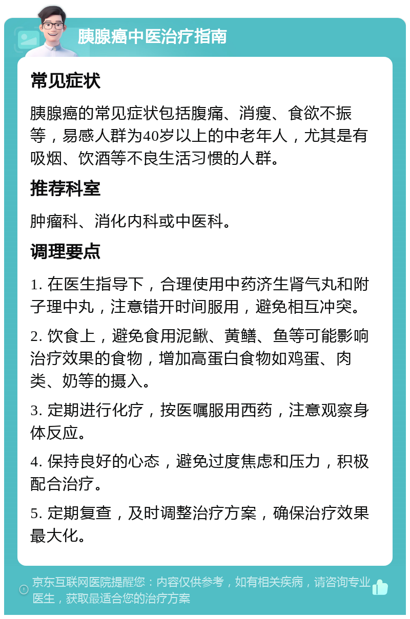 胰腺癌中医治疗指南 常见症状 胰腺癌的常见症状包括腹痛、消瘦、食欲不振等，易感人群为40岁以上的中老年人，尤其是有吸烟、饮酒等不良生活习惯的人群。 推荐科室 肿瘤科、消化内科或中医科。 调理要点 1. 在医生指导下，合理使用中药济生肾气丸和附子理中丸，注意错开时间服用，避免相互冲突。 2. 饮食上，避免食用泥鳅、黄鳝、鱼等可能影响治疗效果的食物，增加高蛋白食物如鸡蛋、肉类、奶等的摄入。 3. 定期进行化疗，按医嘱服用西药，注意观察身体反应。 4. 保持良好的心态，避免过度焦虑和压力，积极配合治疗。 5. 定期复查，及时调整治疗方案，确保治疗效果最大化。