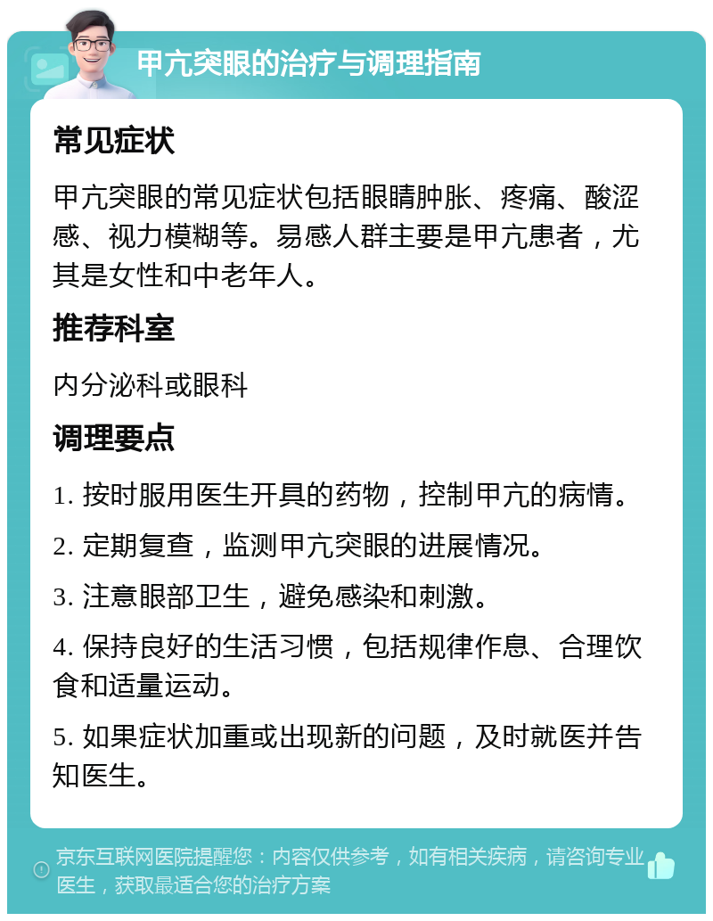 甲亢突眼的治疗与调理指南 常见症状 甲亢突眼的常见症状包括眼睛肿胀、疼痛、酸涩感、视力模糊等。易感人群主要是甲亢患者，尤其是女性和中老年人。 推荐科室 内分泌科或眼科 调理要点 1. 按时服用医生开具的药物，控制甲亢的病情。 2. 定期复查，监测甲亢突眼的进展情况。 3. 注意眼部卫生，避免感染和刺激。 4. 保持良好的生活习惯，包括规律作息、合理饮食和适量运动。 5. 如果症状加重或出现新的问题，及时就医并告知医生。