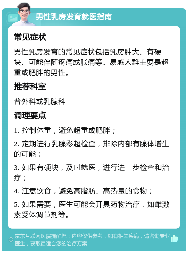 男性乳房发育就医指南 常见症状 男性乳房发育的常见症状包括乳房肿大、有硬块、可能伴随疼痛或胀痛等。易感人群主要是超重或肥胖的男性。 推荐科室 普外科或乳腺科 调理要点 1. 控制体重，避免超重或肥胖； 2. 定期进行乳腺彩超检查，排除内部有腺体增生的可能； 3. 如果有硬块，及时就医，进行进一步检查和治疗； 4. 注意饮食，避免高脂肪、高热量的食物； 5. 如果需要，医生可能会开具药物治疗，如雌激素受体调节剂等。