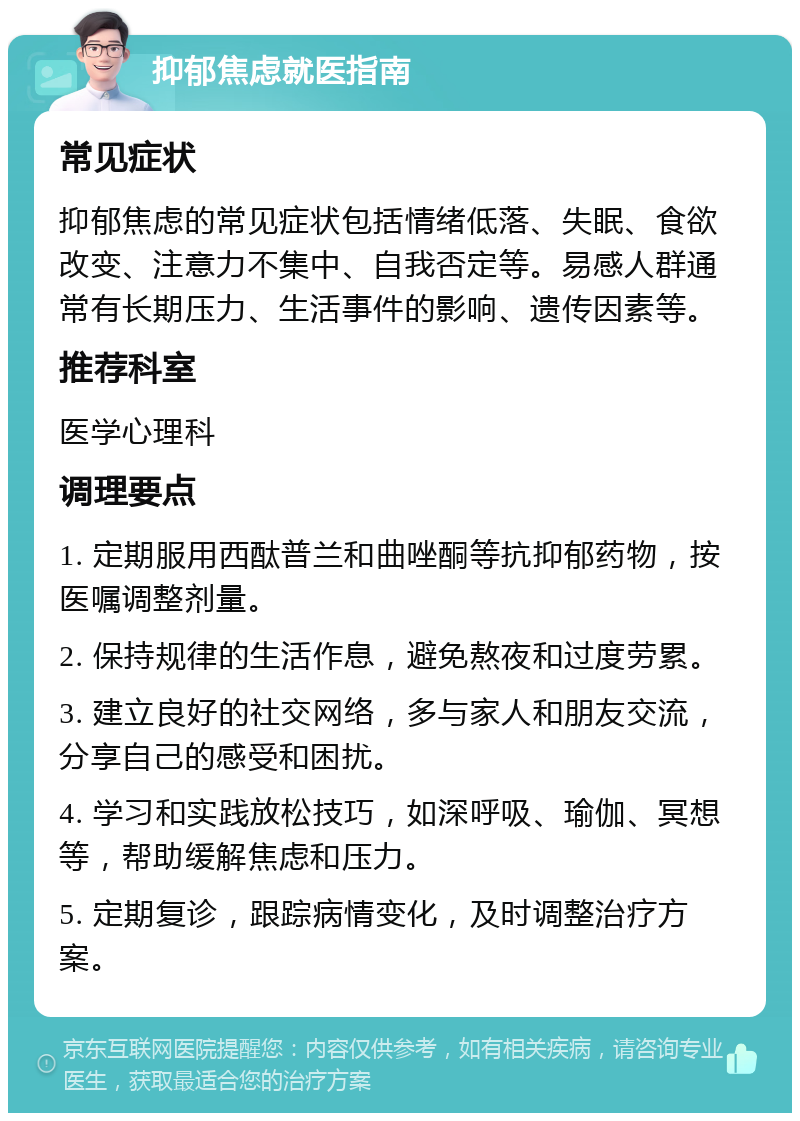 抑郁焦虑就医指南 常见症状 抑郁焦虑的常见症状包括情绪低落、失眠、食欲改变、注意力不集中、自我否定等。易感人群通常有长期压力、生活事件的影响、遗传因素等。 推荐科室 医学心理科 调理要点 1. 定期服用西酞普兰和曲唑酮等抗抑郁药物，按医嘱调整剂量。 2. 保持规律的生活作息，避免熬夜和过度劳累。 3. 建立良好的社交网络，多与家人和朋友交流，分享自己的感受和困扰。 4. 学习和实践放松技巧，如深呼吸、瑜伽、冥想等，帮助缓解焦虑和压力。 5. 定期复诊，跟踪病情变化，及时调整治疗方案。