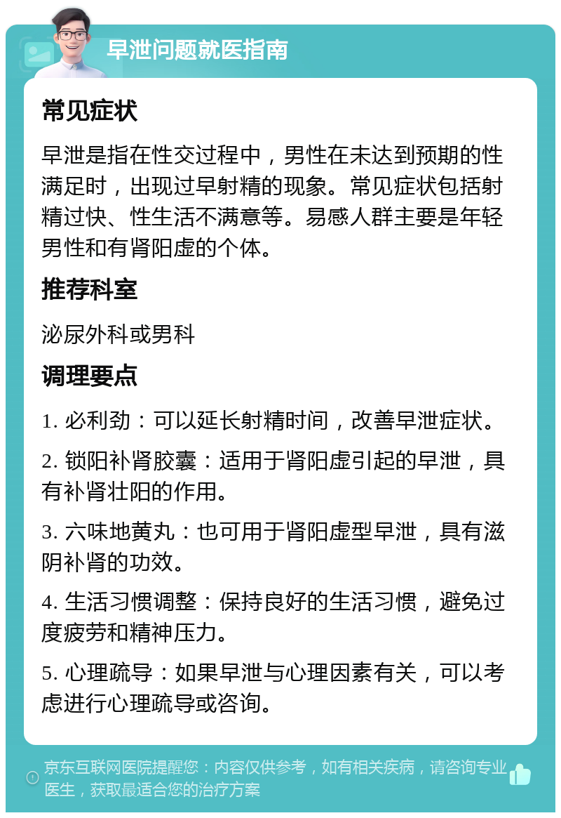 早泄问题就医指南 常见症状 早泄是指在性交过程中，男性在未达到预期的性满足时，出现过早射精的现象。常见症状包括射精过快、性生活不满意等。易感人群主要是年轻男性和有肾阳虚的个体。 推荐科室 泌尿外科或男科 调理要点 1. 必利劲：可以延长射精时间，改善早泄症状。 2. 锁阳补肾胶囊：适用于肾阳虚引起的早泄，具有补肾壮阳的作用。 3. 六味地黄丸：也可用于肾阳虚型早泄，具有滋阴补肾的功效。 4. 生活习惯调整：保持良好的生活习惯，避免过度疲劳和精神压力。 5. 心理疏导：如果早泄与心理因素有关，可以考虑进行心理疏导或咨询。