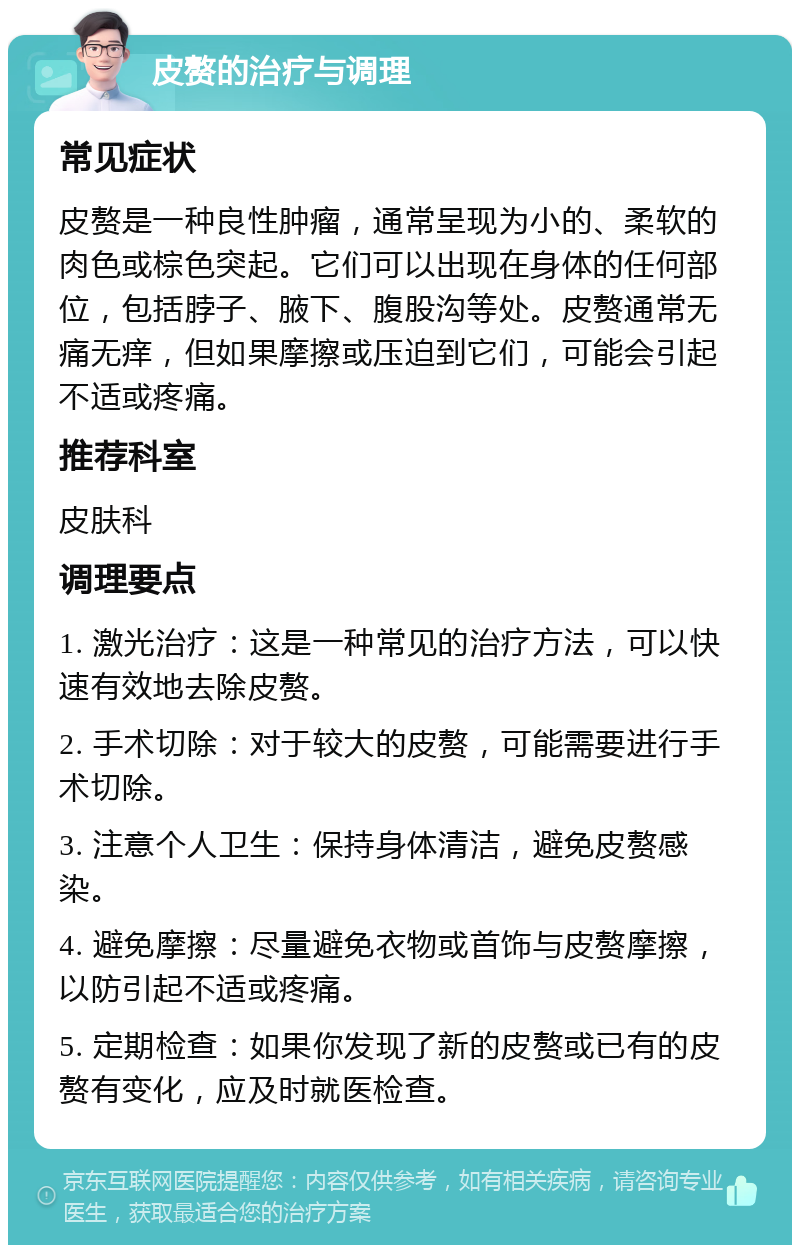 皮赘的治疗与调理 常见症状 皮赘是一种良性肿瘤，通常呈现为小的、柔软的肉色或棕色突起。它们可以出现在身体的任何部位，包括脖子、腋下、腹股沟等处。皮赘通常无痛无痒，但如果摩擦或压迫到它们，可能会引起不适或疼痛。 推荐科室 皮肤科 调理要点 1. 激光治疗：这是一种常见的治疗方法，可以快速有效地去除皮赘。 2. 手术切除：对于较大的皮赘，可能需要进行手术切除。 3. 注意个人卫生：保持身体清洁，避免皮赘感染。 4. 避免摩擦：尽量避免衣物或首饰与皮赘摩擦，以防引起不适或疼痛。 5. 定期检查：如果你发现了新的皮赘或已有的皮赘有变化，应及时就医检查。