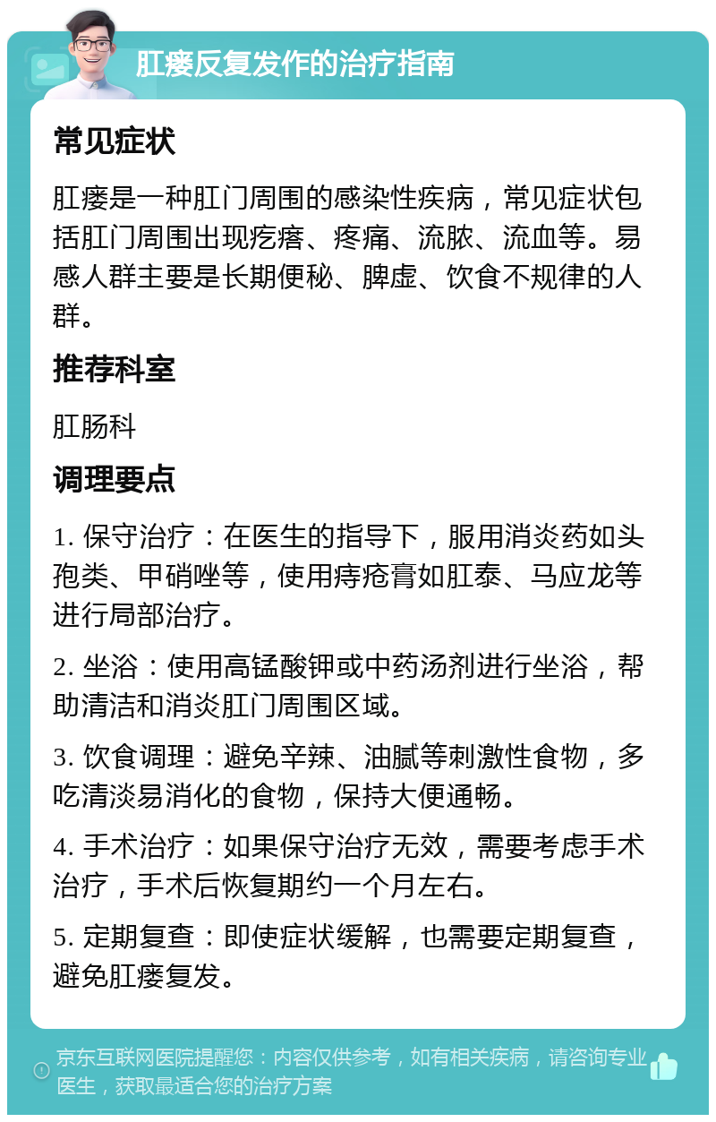 肛瘘反复发作的治疗指南 常见症状 肛瘘是一种肛门周围的感染性疾病，常见症状包括肛门周围出现疙瘩、疼痛、流脓、流血等。易感人群主要是长期便秘、脾虚、饮食不规律的人群。 推荐科室 肛肠科 调理要点 1. 保守治疗：在医生的指导下，服用消炎药如头孢类、甲硝唑等，使用痔疮膏如肛泰、马应龙等进行局部治疗。 2. 坐浴：使用高锰酸钾或中药汤剂进行坐浴，帮助清洁和消炎肛门周围区域。 3. 饮食调理：避免辛辣、油腻等刺激性食物，多吃清淡易消化的食物，保持大便通畅。 4. 手术治疗：如果保守治疗无效，需要考虑手术治疗，手术后恢复期约一个月左右。 5. 定期复查：即使症状缓解，也需要定期复查，避免肛瘘复发。