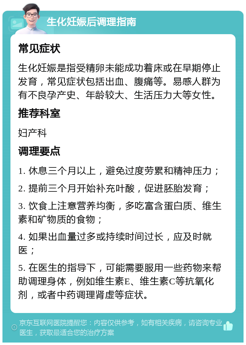 生化妊娠后调理指南 常见症状 生化妊娠是指受精卵未能成功着床或在早期停止发育，常见症状包括出血、腹痛等。易感人群为有不良孕产史、年龄较大、生活压力大等女性。 推荐科室 妇产科 调理要点 1. 休息三个月以上，避免过度劳累和精神压力； 2. 提前三个月开始补充叶酸，促进胚胎发育； 3. 饮食上注意营养均衡，多吃富含蛋白质、维生素和矿物质的食物； 4. 如果出血量过多或持续时间过长，应及时就医； 5. 在医生的指导下，可能需要服用一些药物来帮助调理身体，例如维生素E、维生素C等抗氧化剂，或者中药调理肾虚等症状。