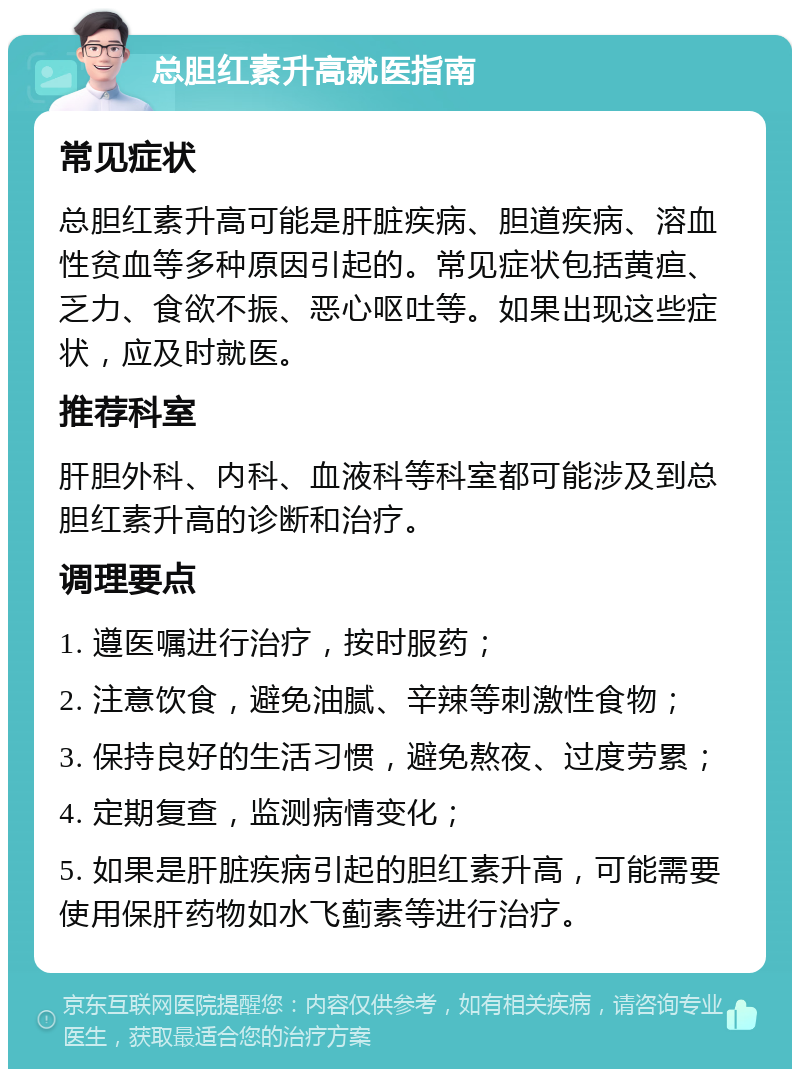 总胆红素升高就医指南 常见症状 总胆红素升高可能是肝脏疾病、胆道疾病、溶血性贫血等多种原因引起的。常见症状包括黄疸、乏力、食欲不振、恶心呕吐等。如果出现这些症状，应及时就医。 推荐科室 肝胆外科、内科、血液科等科室都可能涉及到总胆红素升高的诊断和治疗。 调理要点 1. 遵医嘱进行治疗，按时服药； 2. 注意饮食，避免油腻、辛辣等刺激性食物； 3. 保持良好的生活习惯，避免熬夜、过度劳累； 4. 定期复查，监测病情变化； 5. 如果是肝脏疾病引起的胆红素升高，可能需要使用保肝药物如水飞蓟素等进行治疗。