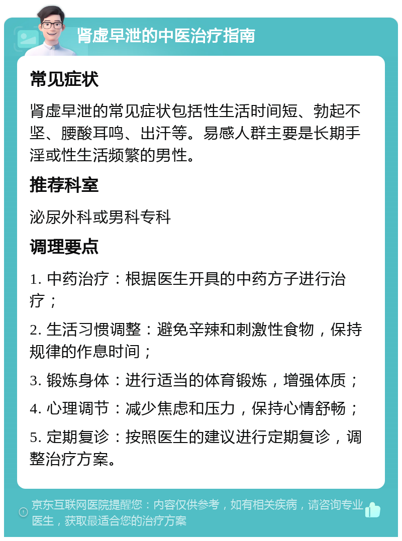 肾虚早泄的中医治疗指南 常见症状 肾虚早泄的常见症状包括性生活时间短、勃起不坚、腰酸耳鸣、出汗等。易感人群主要是长期手淫或性生活频繁的男性。 推荐科室 泌尿外科或男科专科 调理要点 1. 中药治疗：根据医生开具的中药方子进行治疗； 2. 生活习惯调整：避免辛辣和刺激性食物，保持规律的作息时间； 3. 锻炼身体：进行适当的体育锻炼，增强体质； 4. 心理调节：减少焦虑和压力，保持心情舒畅； 5. 定期复诊：按照医生的建议进行定期复诊，调整治疗方案。