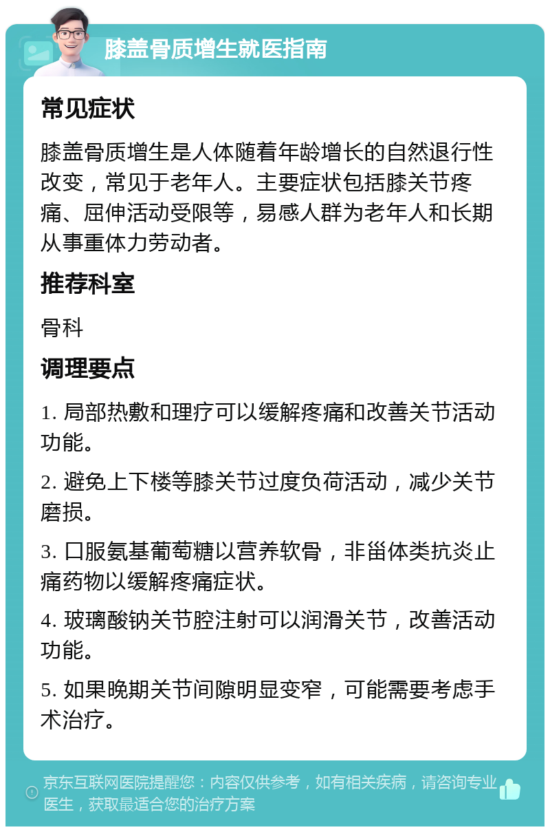 膝盖骨质增生就医指南 常见症状 膝盖骨质增生是人体随着年龄增长的自然退行性改变，常见于老年人。主要症状包括膝关节疼痛、屈伸活动受限等，易感人群为老年人和长期从事重体力劳动者。 推荐科室 骨科 调理要点 1. 局部热敷和理疗可以缓解疼痛和改善关节活动功能。 2. 避免上下楼等膝关节过度负荷活动，减少关节磨损。 3. 口服氨基葡萄糖以营养软骨，非甾体类抗炎止痛药物以缓解疼痛症状。 4. 玻璃酸钠关节腔注射可以润滑关节，改善活动功能。 5. 如果晚期关节间隙明显变窄，可能需要考虑手术治疗。