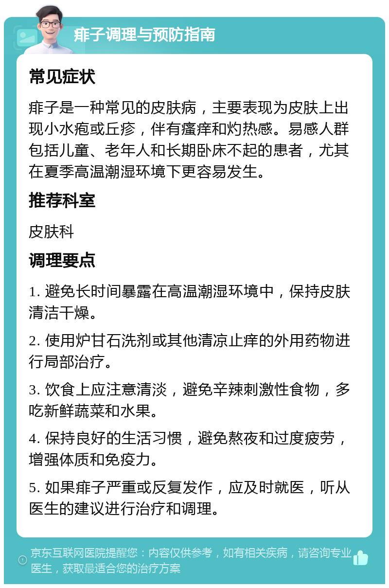 痱子调理与预防指南 常见症状 痱子是一种常见的皮肤病，主要表现为皮肤上出现小水疱或丘疹，伴有瘙痒和灼热感。易感人群包括儿童、老年人和长期卧床不起的患者，尤其在夏季高温潮湿环境下更容易发生。 推荐科室 皮肤科 调理要点 1. 避免长时间暴露在高温潮湿环境中，保持皮肤清洁干燥。 2. 使用炉甘石洗剂或其他清凉止痒的外用药物进行局部治疗。 3. 饮食上应注意清淡，避免辛辣刺激性食物，多吃新鲜蔬菜和水果。 4. 保持良好的生活习惯，避免熬夜和过度疲劳，增强体质和免疫力。 5. 如果痱子严重或反复发作，应及时就医，听从医生的建议进行治疗和调理。