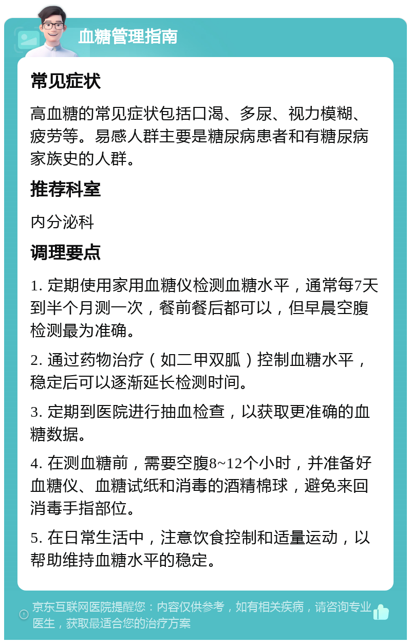 血糖管理指南 常见症状 高血糖的常见症状包括口渴、多尿、视力模糊、疲劳等。易感人群主要是糖尿病患者和有糖尿病家族史的人群。 推荐科室 内分泌科 调理要点 1. 定期使用家用血糖仪检测血糖水平，通常每7天到半个月测一次，餐前餐后都可以，但早晨空腹检测最为准确。 2. 通过药物治疗（如二甲双胍）控制血糖水平，稳定后可以逐渐延长检测时间。 3. 定期到医院进行抽血检查，以获取更准确的血糖数据。 4. 在测血糖前，需要空腹8~12个小时，并准备好血糖仪、血糖试纸和消毒的酒精棉球，避免来回消毒手指部位。 5. 在日常生活中，注意饮食控制和适量运动，以帮助维持血糖水平的稳定。