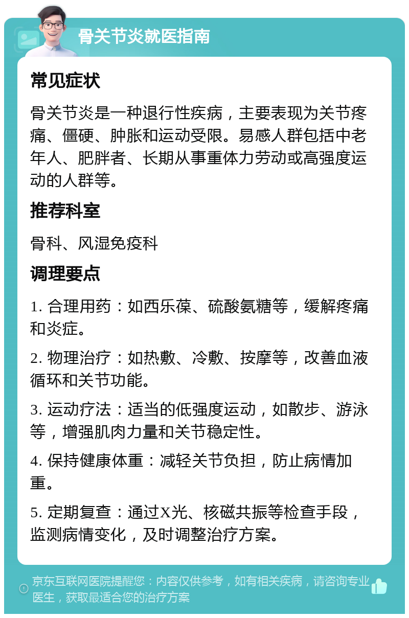 骨关节炎就医指南 常见症状 骨关节炎是一种退行性疾病，主要表现为关节疼痛、僵硬、肿胀和运动受限。易感人群包括中老年人、肥胖者、长期从事重体力劳动或高强度运动的人群等。 推荐科室 骨科、风湿免疫科 调理要点 1. 合理用药：如西乐葆、硫酸氨糖等，缓解疼痛和炎症。 2. 物理治疗：如热敷、冷敷、按摩等，改善血液循环和关节功能。 3. 运动疗法：适当的低强度运动，如散步、游泳等，增强肌肉力量和关节稳定性。 4. 保持健康体重：减轻关节负担，防止病情加重。 5. 定期复查：通过X光、核磁共振等检查手段，监测病情变化，及时调整治疗方案。