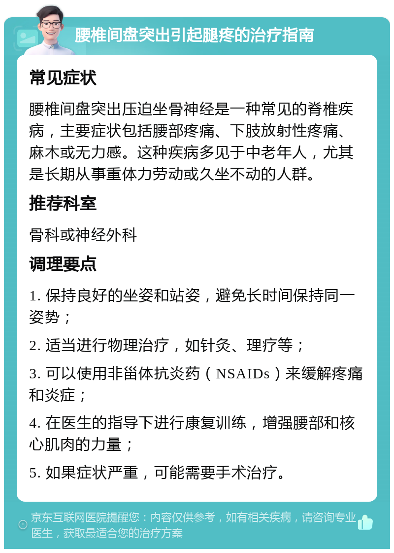 腰椎间盘突出引起腿疼的治疗指南 常见症状 腰椎间盘突出压迫坐骨神经是一种常见的脊椎疾病，主要症状包括腰部疼痛、下肢放射性疼痛、麻木或无力感。这种疾病多见于中老年人，尤其是长期从事重体力劳动或久坐不动的人群。 推荐科室 骨科或神经外科 调理要点 1. 保持良好的坐姿和站姿，避免长时间保持同一姿势； 2. 适当进行物理治疗，如针灸、理疗等； 3. 可以使用非甾体抗炎药（NSAIDs）来缓解疼痛和炎症； 4. 在医生的指导下进行康复训练，增强腰部和核心肌肉的力量； 5. 如果症状严重，可能需要手术治疗。