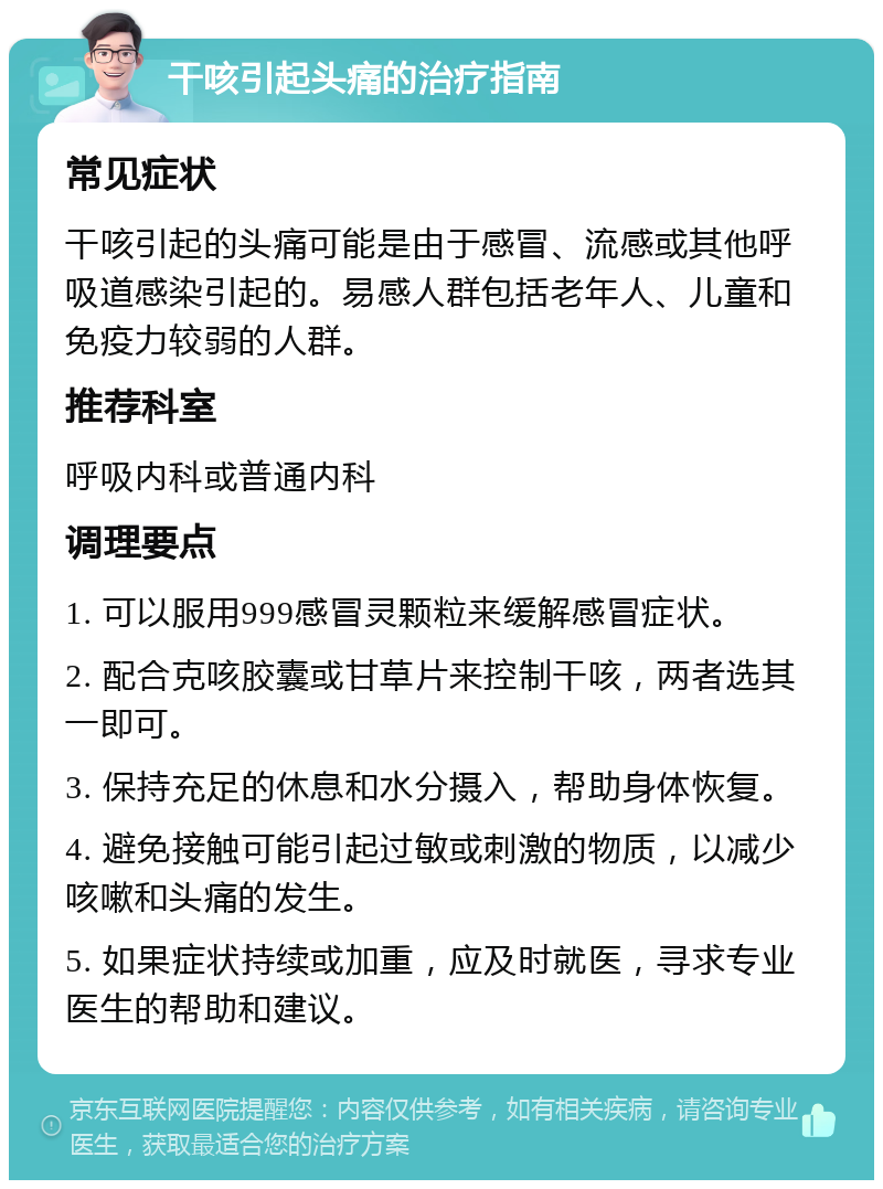 干咳引起头痛的治疗指南 常见症状 干咳引起的头痛可能是由于感冒、流感或其他呼吸道感染引起的。易感人群包括老年人、儿童和免疫力较弱的人群。 推荐科室 呼吸内科或普通内科 调理要点 1. 可以服用999感冒灵颗粒来缓解感冒症状。 2. 配合克咳胶囊或甘草片来控制干咳，两者选其一即可。 3. 保持充足的休息和水分摄入，帮助身体恢复。 4. 避免接触可能引起过敏或刺激的物质，以减少咳嗽和头痛的发生。 5. 如果症状持续或加重，应及时就医，寻求专业医生的帮助和建议。