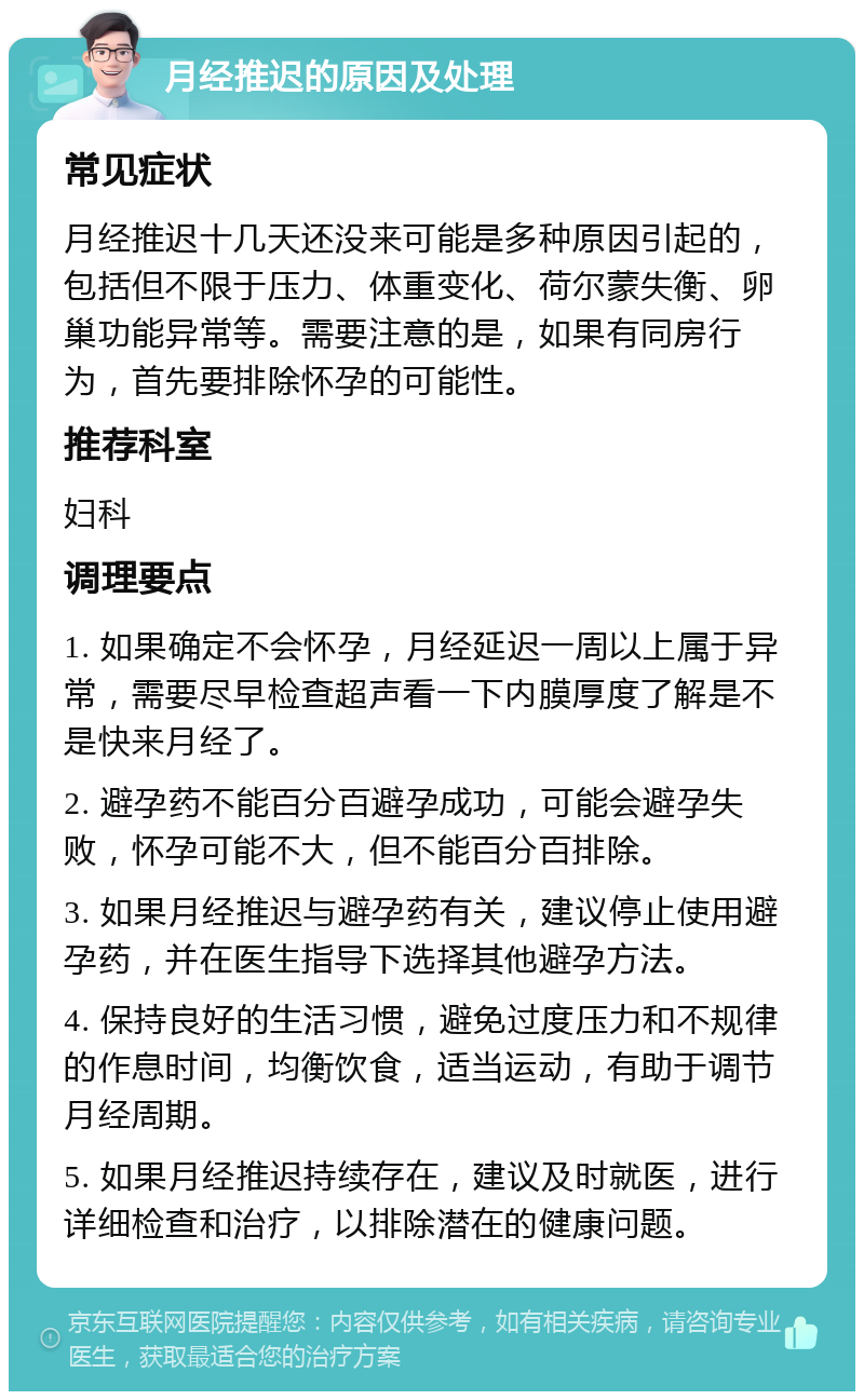 月经推迟的原因及处理 常见症状 月经推迟十几天还没来可能是多种原因引起的，包括但不限于压力、体重变化、荷尔蒙失衡、卵巢功能异常等。需要注意的是，如果有同房行为，首先要排除怀孕的可能性。 推荐科室 妇科 调理要点 1. 如果确定不会怀孕，月经延迟一周以上属于异常，需要尽早检查超声看一下内膜厚度了解是不是快来月经了。 2. 避孕药不能百分百避孕成功，可能会避孕失败，怀孕可能不大，但不能百分百排除。 3. 如果月经推迟与避孕药有关，建议停止使用避孕药，并在医生指导下选择其他避孕方法。 4. 保持良好的生活习惯，避免过度压力和不规律的作息时间，均衡饮食，适当运动，有助于调节月经周期。 5. 如果月经推迟持续存在，建议及时就医，进行详细检查和治疗，以排除潜在的健康问题。